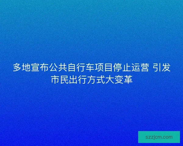多地宣布公共自行车项目停止运营 引发市民出行方式大变革