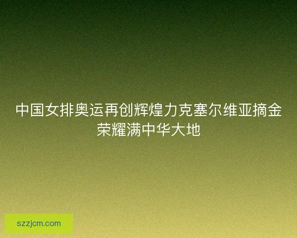 中国女排奥运再创辉煌力克塞尔维亚摘金荣耀满中华大地