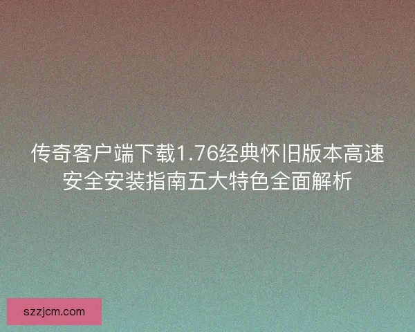 传奇客户端下载1.76经典怀旧版本高速安全安装指南五大特色全面解析