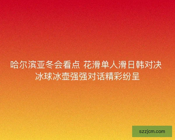 哈尔滨亚冬会看点 花滑单人滑日韩对决 冰球冰壶强强对话精彩纷呈