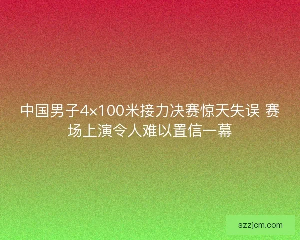 中国男子4×100米接力决赛惊天失误 赛场上演令人难以置信一幕